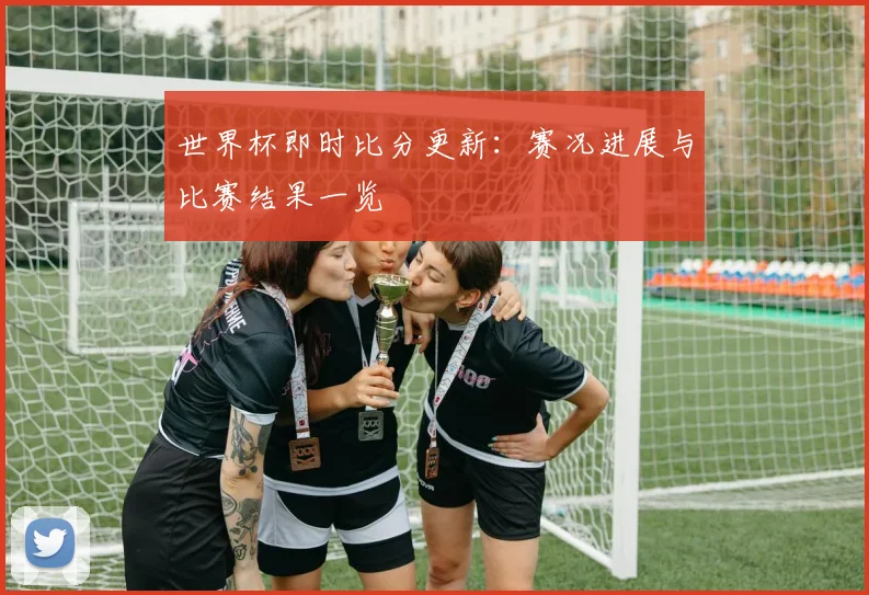 世界杯即时比分更新：赛况进展与比赛结果一览
