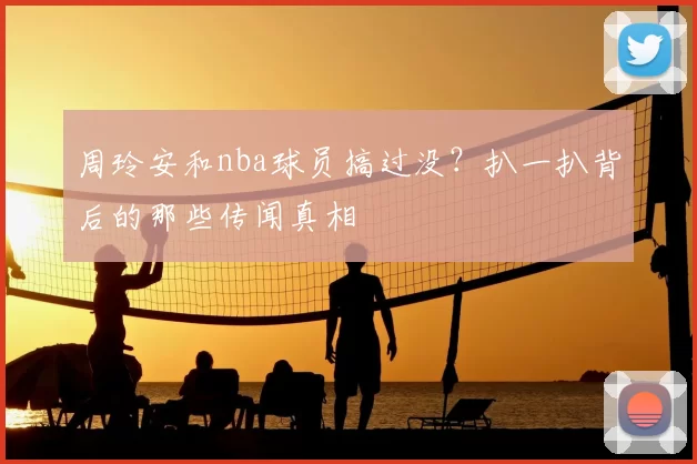 周玲安和nba球员搞过没?扒一扒背后的那些传闻真相