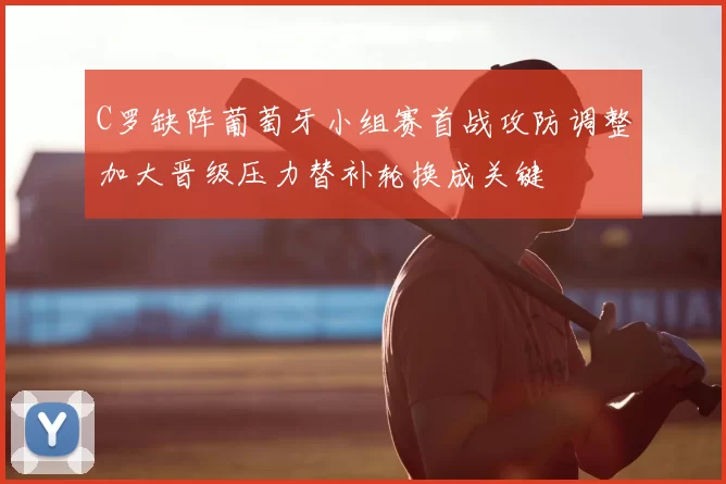 C罗缺阵葡萄牙小组赛首战攻防调整加大晋级压力替补轮换成关键