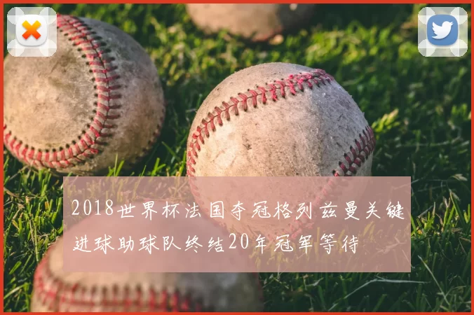 2018世界杯法国夺冠格列兹曼关键进球助球队终结20年冠军等待