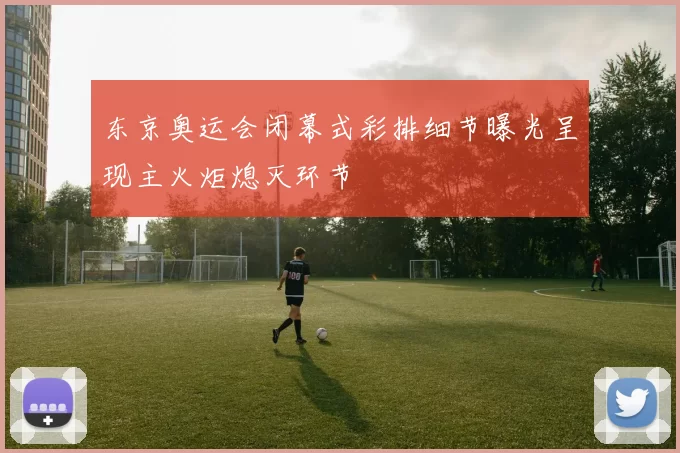 东京奥运会闭幕式彩排细节曝光呈现主火炬熄灭环节