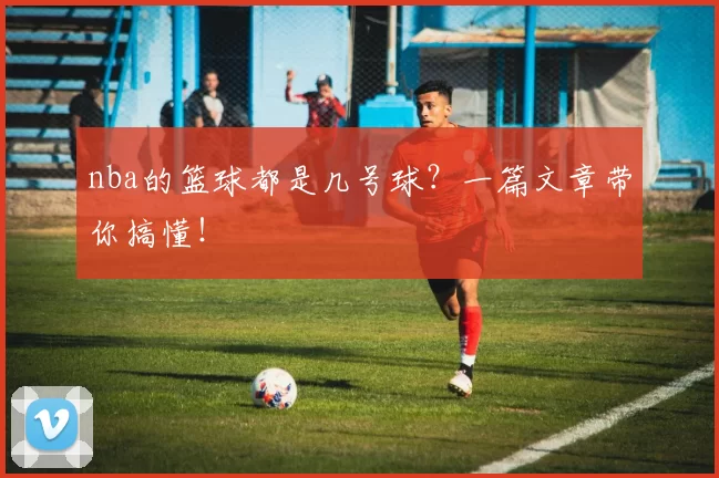 nba的篮球都是几号球?一篇文章带你搞懂!