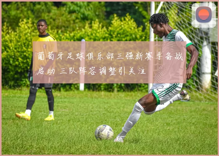 葡萄牙足球俱乐部三强新赛季备战启动 三队阵容调整引关注