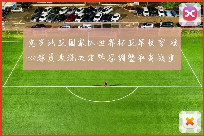 克罗地亚国家队世界杯亚军收官 核心球员表现决定阵容调整和备战重点