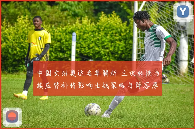 中国女排奥运名单解析 主攻轮换与接应替补将影响出战策略与阵容厚度