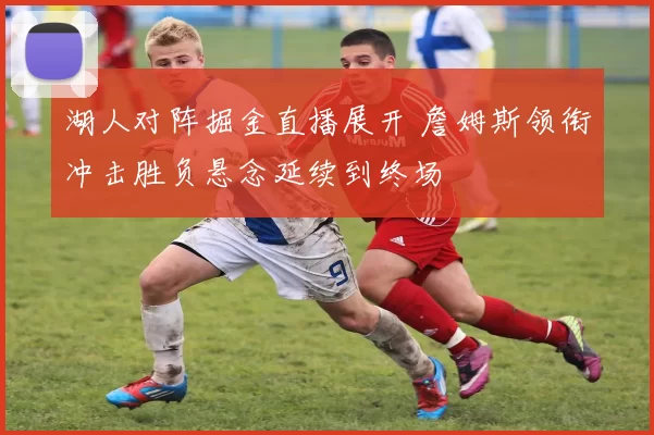 湖人对阵掘金直播展开 詹姆斯领衔冲击胜负悬念延续到终场