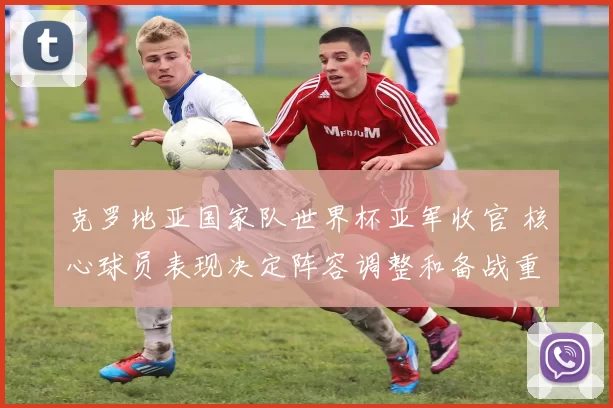 克罗地亚国家队世界杯亚军收官 核心球员表现决定阵容调整和备战重点