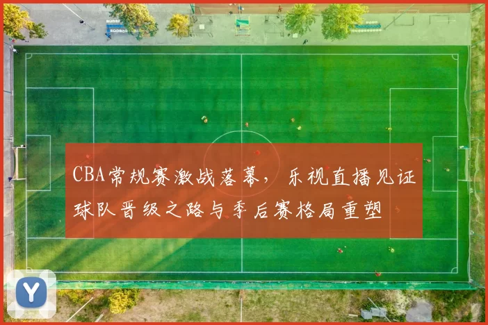 CBA常规赛激战落幕,乐视直播见证球队晋级之路与季后赛格局重塑