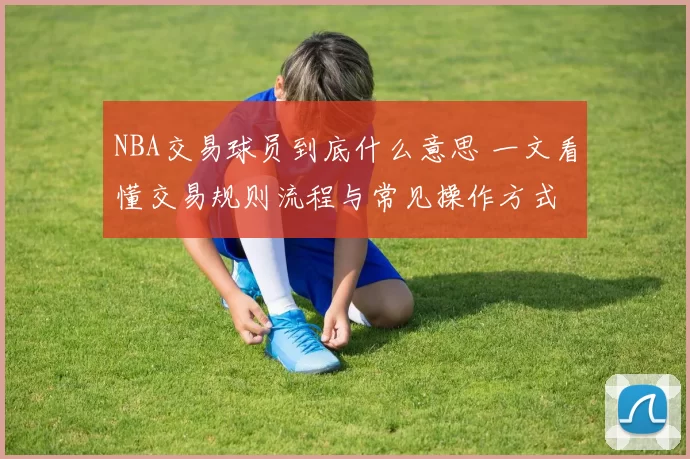 NBA交易球员到底什么意思 一文看懂交易规则流程与常见操作方式