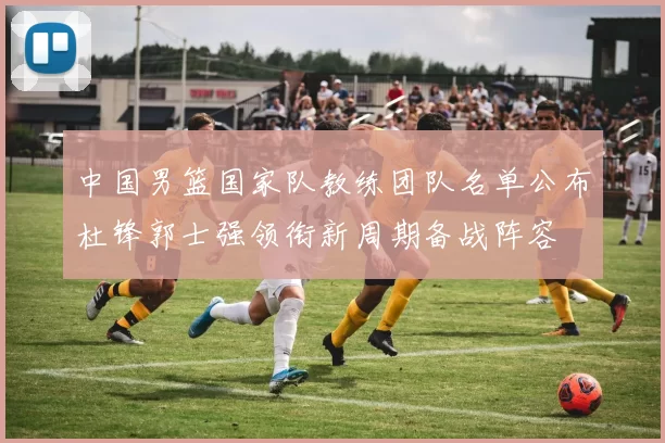 中国男篮国家队教练团队名单公布杜锋郭士强领衔新周期备战阵容