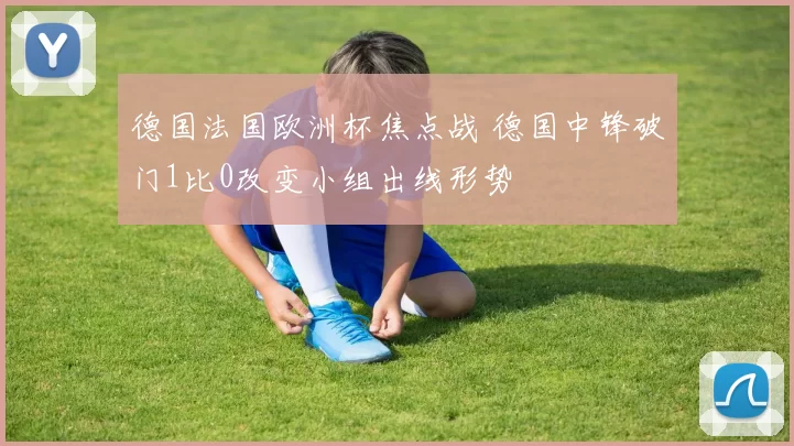 德国法国欧洲杯焦点战 德国中锋破门1比0改变小组出线形势