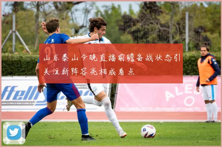 山东泰山今晚直播前瞻备战状态引关注新阵容亮相成看点