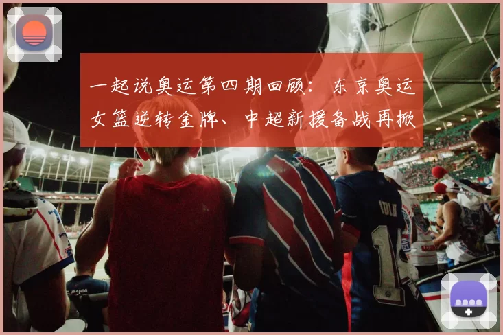 一起说奥运第四期回顾:东京奥运女篮逆转金牌、中超新援备战再掀热议