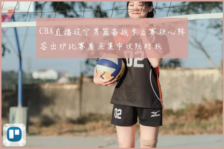 CBA直播辽宁男篮备战季后赛核心阵容出炉比赛看点集中攻防对抗