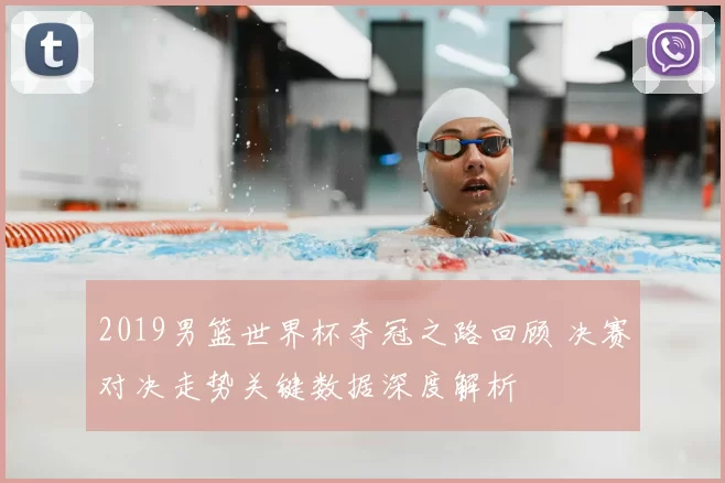 2019男篮世界杯夺冠之路回顾 决赛对决走势关键数据深度解析