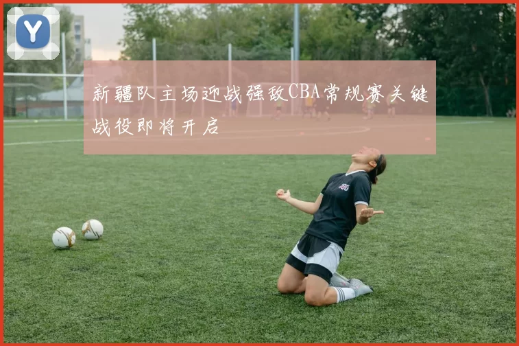 新疆队主场迎战强敌CBA常规赛关键战役即将开启