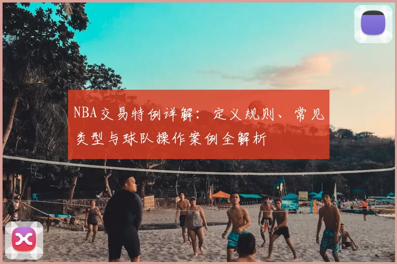 NBA交易特例详解:定义规则、常见类型与球队操作案例全解析