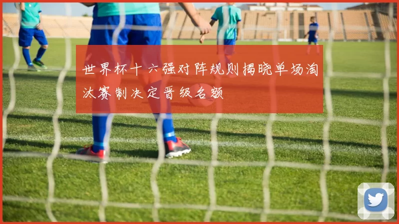 世界杯十六强对阵规则揭晓单场淘汰赛制决定晋级名额