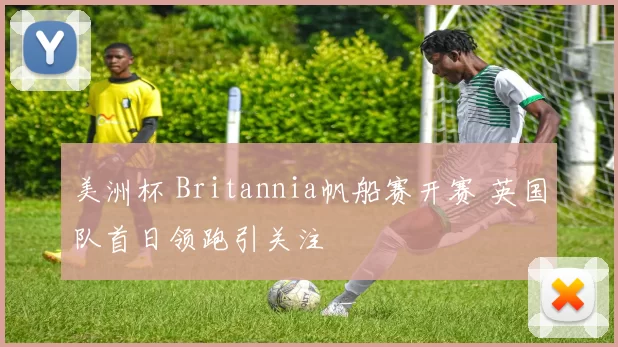 美洲杯 Britannia帆船赛开赛 英国队首日领跑引关注