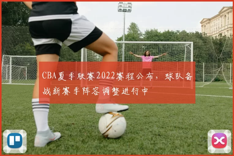CBA夏季联赛2022赛程公布，球队备战新赛季阵容调整进行中