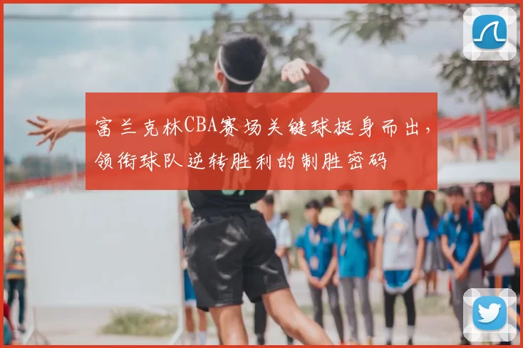 富兰克林CBA赛场关键球挺身而出,领衔球队逆转胜利的制胜密码