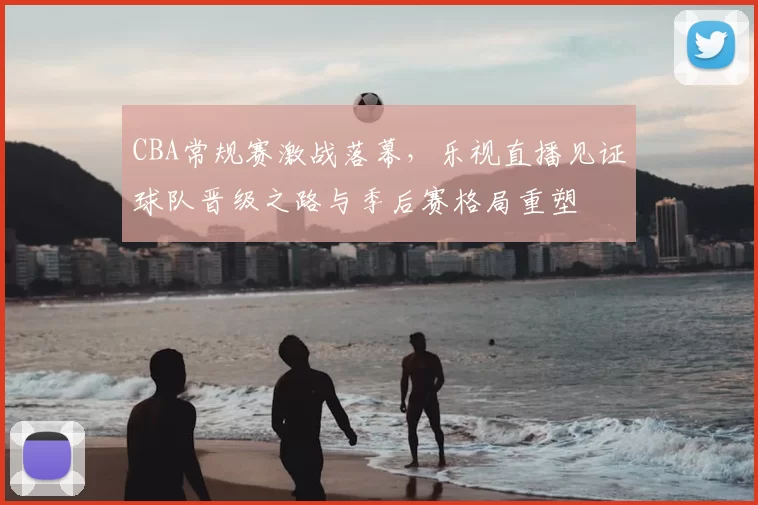 CBA常规赛激战落幕,乐视直播见证球队晋级之路与季后赛格局重塑