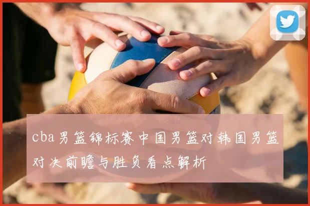 cba男篮锦标赛中国男篮对韩国男篮对决前瞻与胜负看点解析