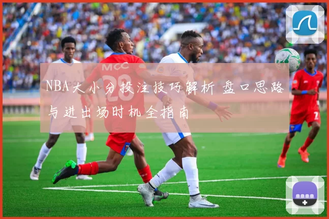 NBA大小分投注技巧解析 盘口思路与进出场时机全指南