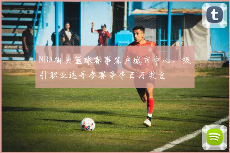 NBA街头篮球赛事落户城市中心，吸引职业选手参赛争夺百万奖金