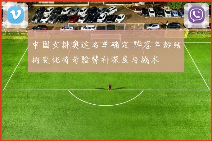 中国女排奥运名单确定 阵容年龄结构变化将考验替补深度与战术