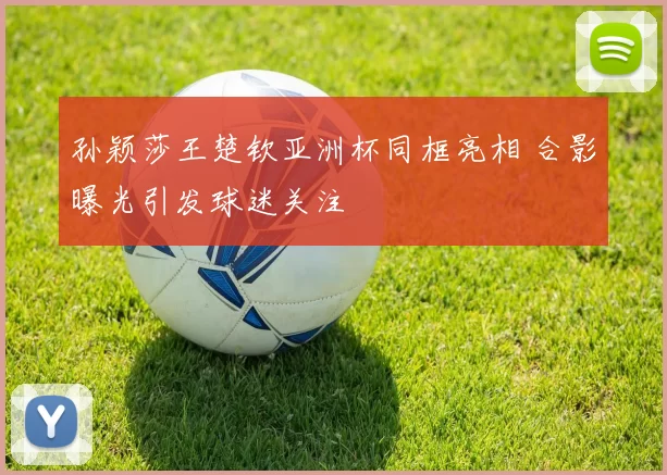 孙颖莎王楚钦亚洲杯同框亮相 合影曝光引发球迷关注