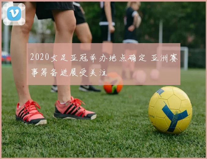 2020女足亚冠举办地点确定 亚洲赛事筹备进展受关注
