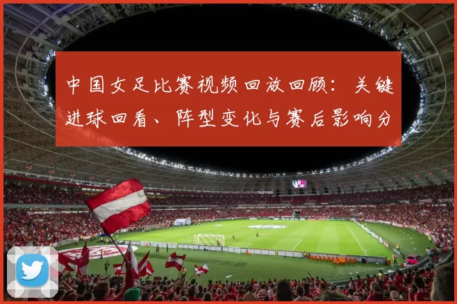 中国女足比赛视频回放回顾:关键进球回看、阵型变化与赛后影响分析