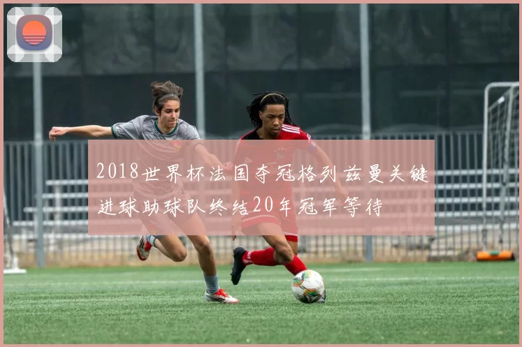 2018世界杯法国夺冠格列兹曼关键进球助球队终结20年冠军等待