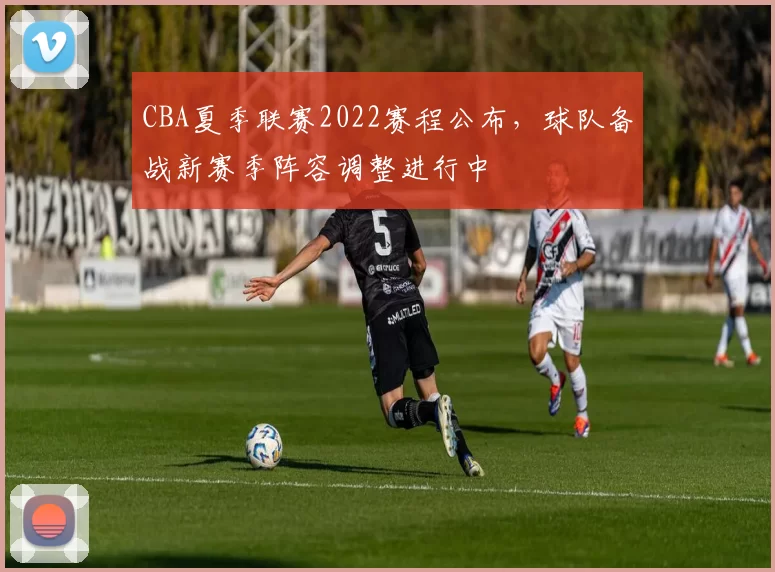 CBA夏季联赛2022赛程公布，球队备战新赛季阵容调整进行中