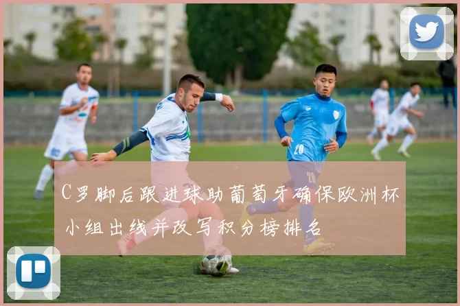 C罗脚后跟进球助葡萄牙确保欧洲杯小组出线并改写积分榜排名