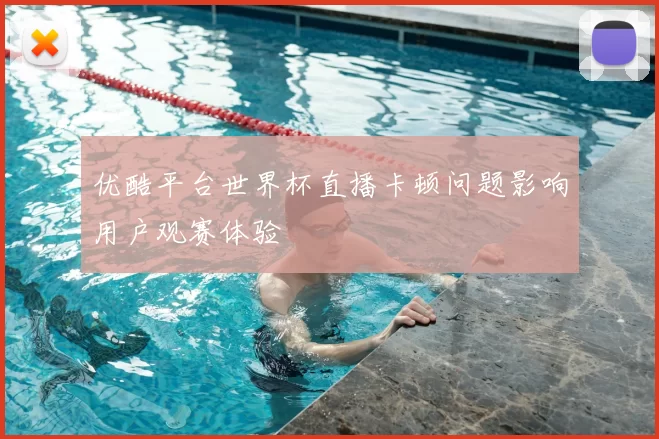 优酷平台世界杯直播卡顿问题影响用户观赛体验