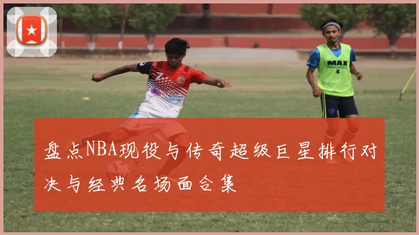 盘点NBA现役与传奇超级巨星排行对决与经典名场面合集