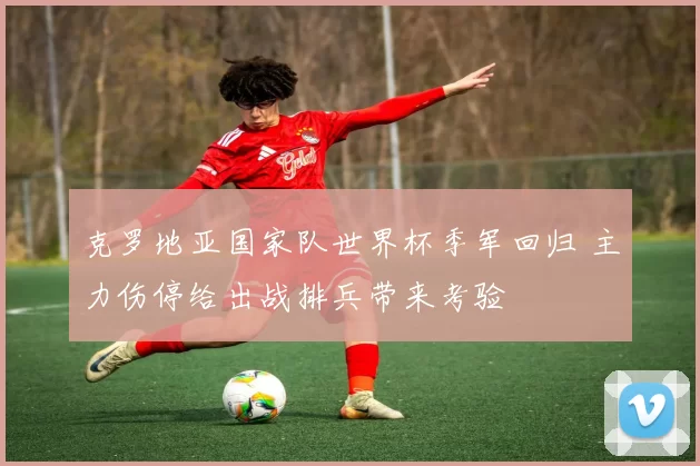 克罗地亚国家队世界杯季军回归 主力伤停给出战排兵带来考验