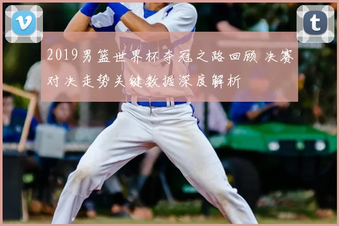 2019男篮世界杯夺冠之路回顾 决赛对决走势关键数据深度解析