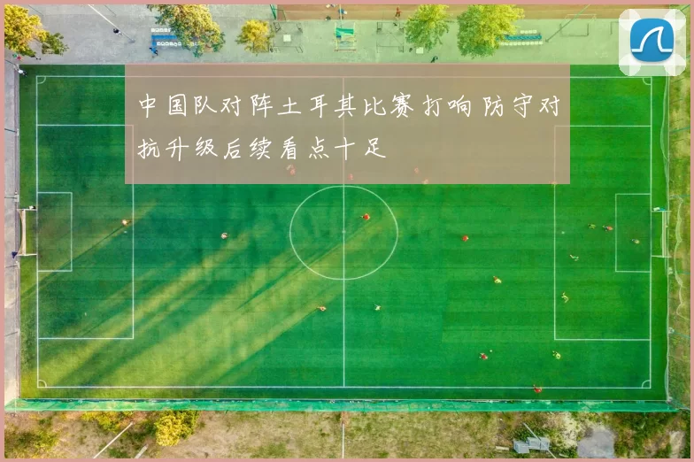 中国队对阵土耳其比赛打响 防守对抗升级后续看点十足
