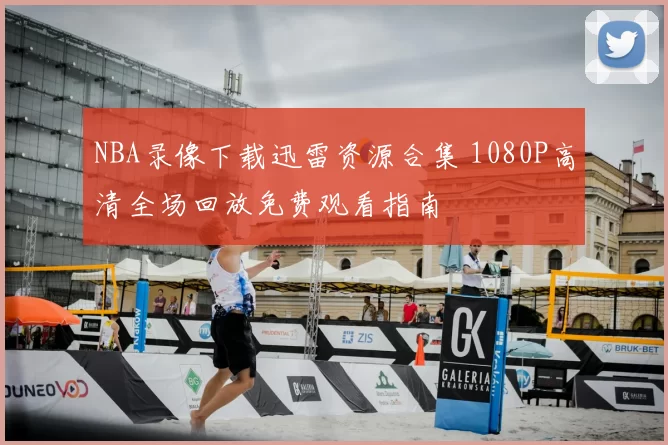 NBA录像下载迅雷资源合集 1080P高清全场回放免费观看指南
