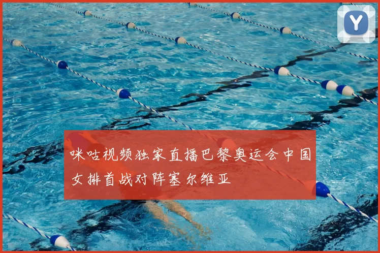 咪咕视频独家直播巴黎奥运会中国女排首战对阵塞尔维亚