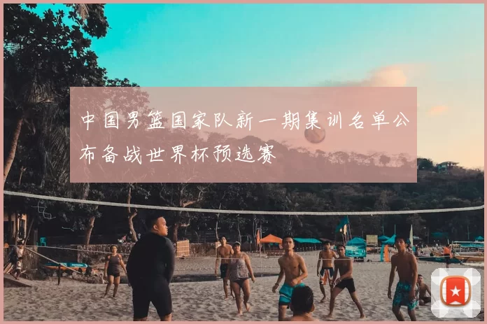 中国男篮国家队新一期集训名单公布备战世界杯预选赛