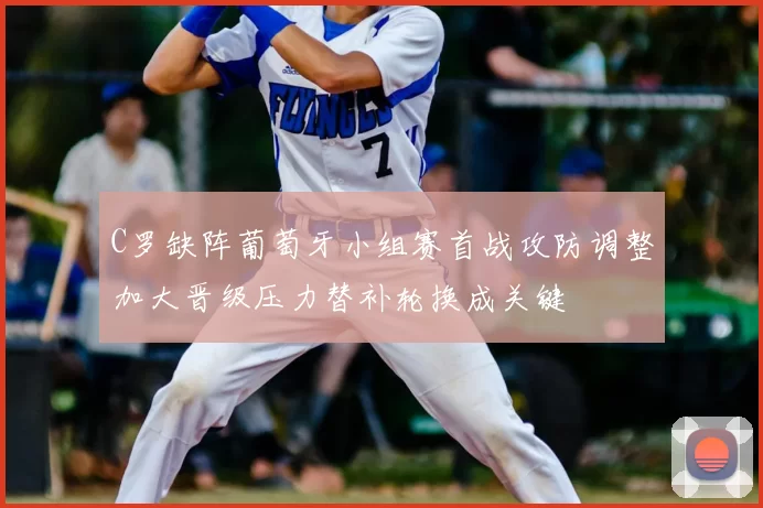 C罗缺阵葡萄牙小组赛首战攻防调整加大晋级压力替补轮换成关键