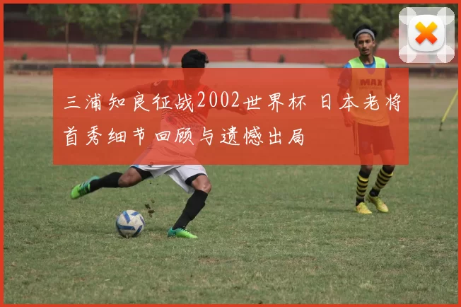 三浦知良征战2002世界杯 日本老将首秀细节回顾与遗憾出局