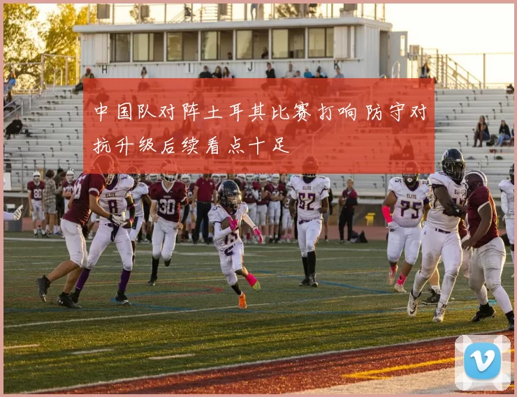 中国队对阵土耳其比赛打响 防守对抗升级后续看点十足