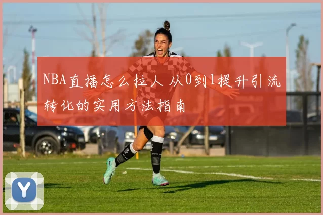 NBA直播怎么拉人 从0到1提升引流转化的实用方法指南