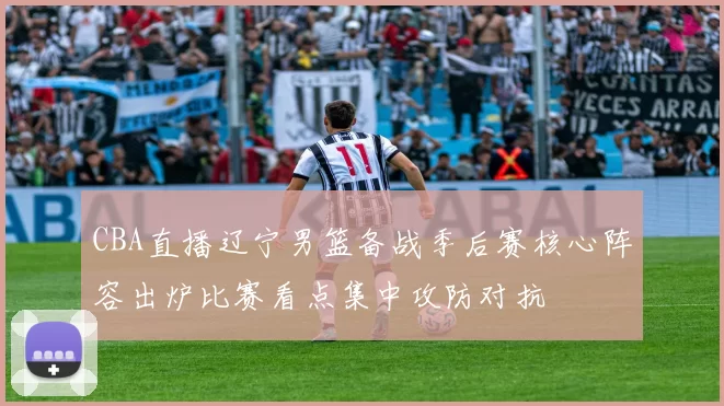 CBA直播辽宁男篮备战季后赛核心阵容出炉比赛看点集中攻防对抗