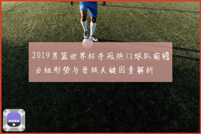 2019男篮世界杯夺冠热门球队前瞻 分组形势与晋级关键因素解析